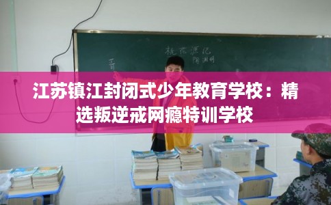 江苏镇江封闭式少年教育学校：精选叛逆戒网瘾特训学校