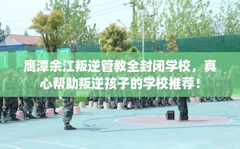 鹰潭余江叛逆管教全封闭学校，真心帮助叛逆孩子的学校推荐！