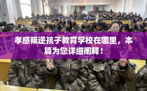 孝感叛逆孩子教育学校在哪里，本篇为您详细阐释！