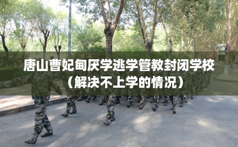 唐山曹妃甸厌学逃学管教封闭学校（解决不上学的情况）