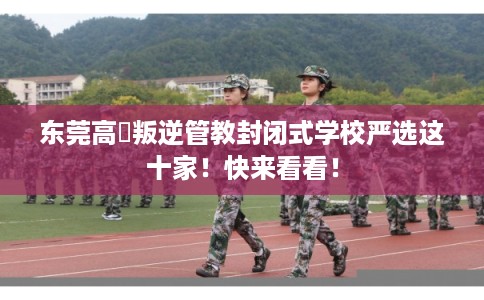 东莞高埗叛逆管教封闭式学校严选这十家！快来看看！