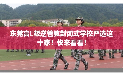 东莞高埗叛逆管教封闭式学校严选这十家！快来看看！