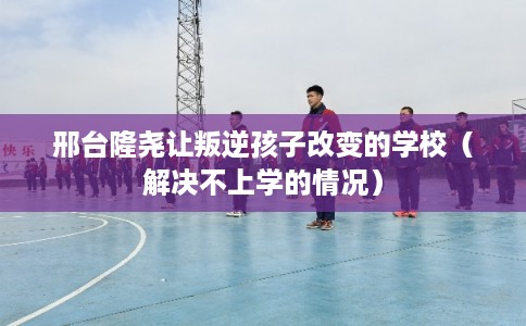邢台隆尧让叛逆孩子改变的学校（解决不上学的情况）