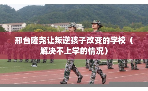 邢台隆尧让叛逆孩子改变的学校（解决不上学的情况）