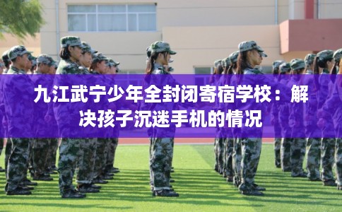 九江武宁少年全封闭寄宿学校：解决孩子沉迷手机的情况