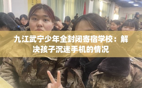 九江武宁少年全封闭寄宿学校：解决孩子沉迷手机的情况