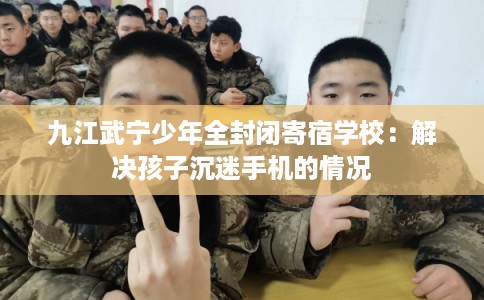 九江武宁少年全封闭寄宿学校：解决孩子沉迷手机的情况