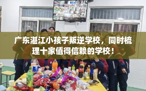广东湛江小孩子叛逆学校，同时梳理十家值得信赖的学校！