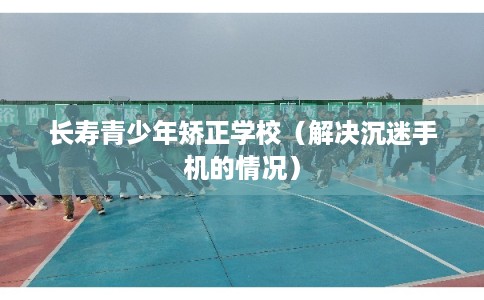 长寿青少年矫正学校（解决沉迷手机的情况）