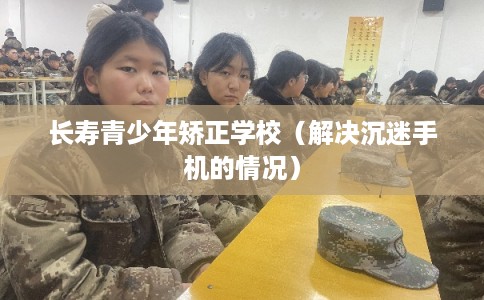 长寿青少年矫正学校（解决沉迷手机的情况）