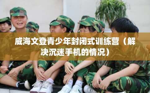威海文登青少年封闭式训练营（解决沉迷手机的情况）