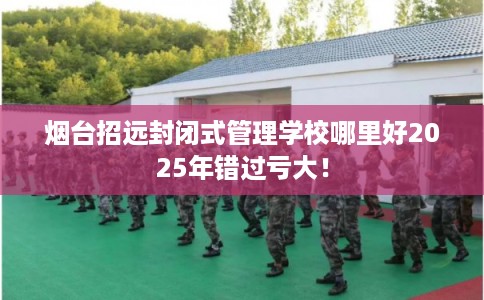 烟台招远封闭式管理学校哪里好2025年错过亏大！