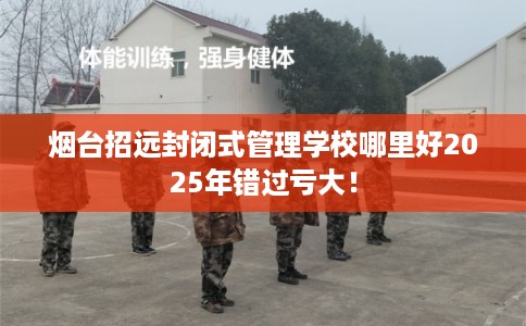 烟台招远封闭式管理学校哪里好2025年错过亏大！