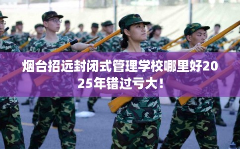 烟台招远封闭式管理学校哪里好2025年错过亏大！