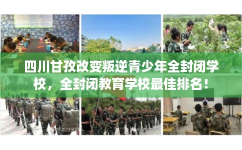 四川甘孜改变叛逆青少年全封闭学校，全封闭教育学校最佳排名！