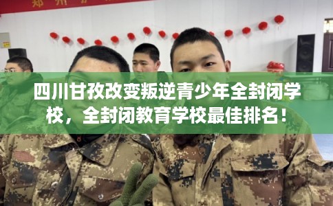 四川甘孜改变叛逆青少年全封闭学校，全封闭教育学校最佳排名！