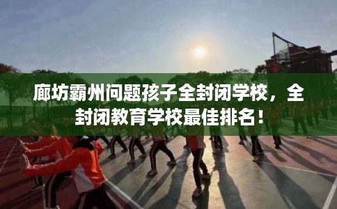 廊坊霸州问题孩子全封闭学校，全封闭教育学校最佳排名！