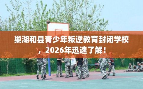 巢湖和县青少年叛逆教育封闭学校，2026年迅速了解！