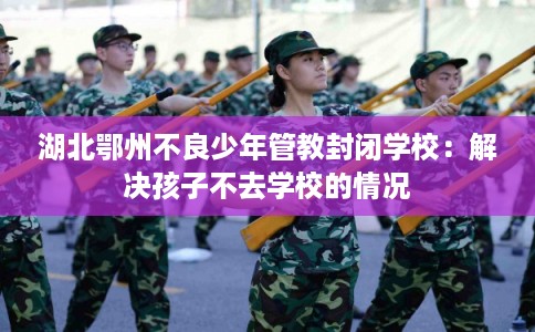 湖北鄂州不良少年管教封闭学校：解决孩子不去学校的情况