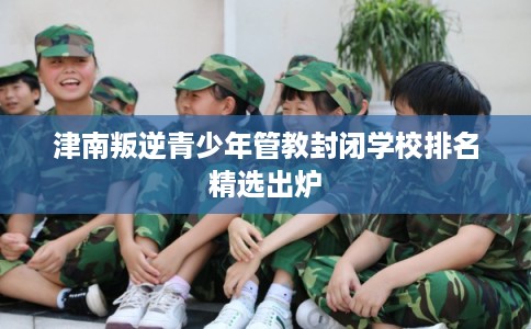 津南叛逆青少年管教封闭学校排名精选出炉