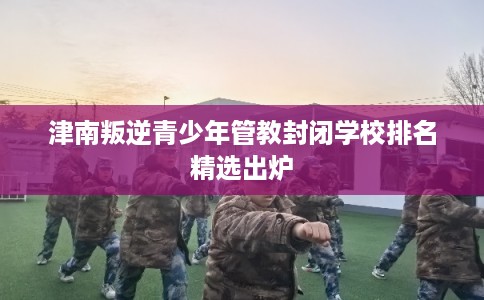 津南叛逆青少年管教封闭学校排名精选出炉