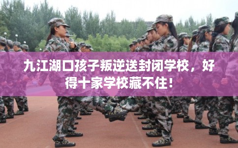 九江湖口孩子叛逆送封闭学校，好得十家学校藏不住！
