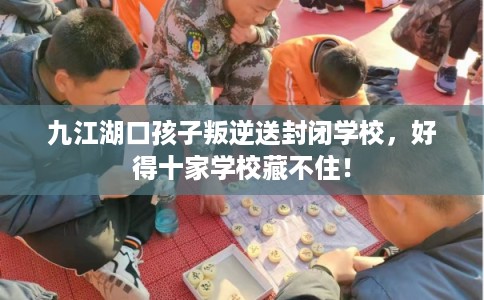 九江湖口孩子叛逆送封闭学校，好得十家学校藏不住！