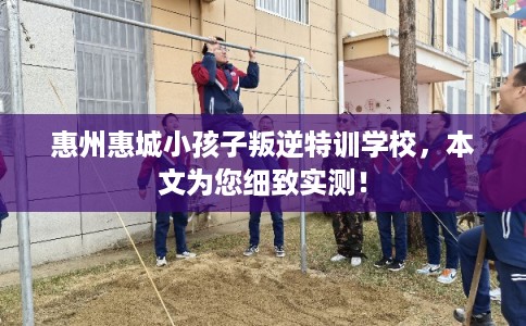 惠州惠城小孩子叛逆特训学校，本文为您细致实测！