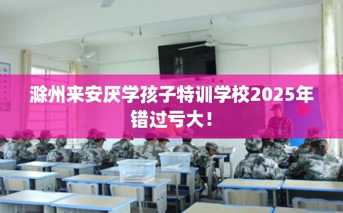 滁州来安厌学孩子特训学校2025年错过亏大！