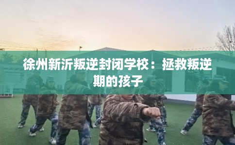 徐州新沂叛逆封闭学校：拯救叛逆期的孩子