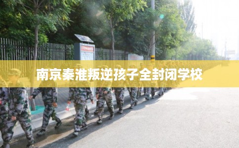 南京秦淮叛逆孩子全封闭学校