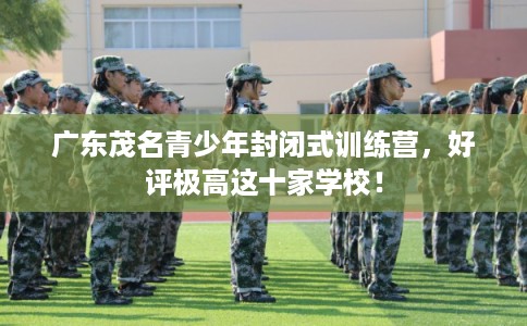广东茂名青少年封闭式训练营，好评极高这十家学校！