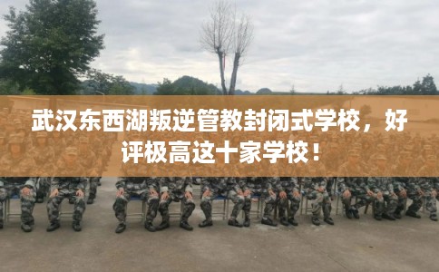 武汉东西湖叛逆管教封闭式学校，好评极高这十家学校！