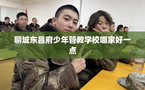 聊城东昌府少年管教学校哪家好一点