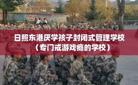 日照东港厌学孩子封闭式管理学校（专门戒游戏瘾的学校）