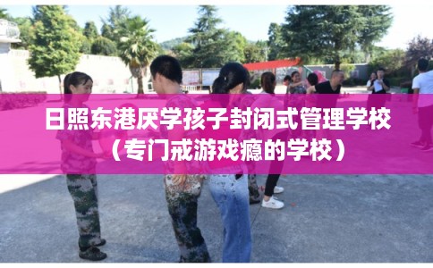 日照东港厌学孩子封闭式管理学校（专门戒游戏瘾的学校）