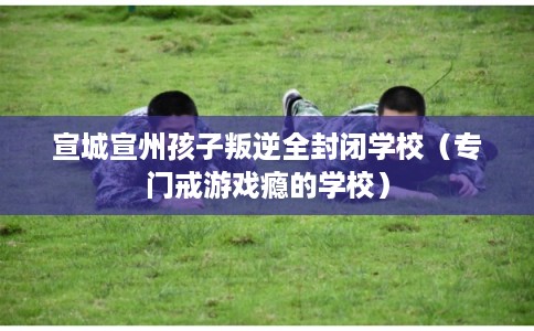 宣城宣州孩子叛逆全封闭学校（专门戒游戏瘾的学校）