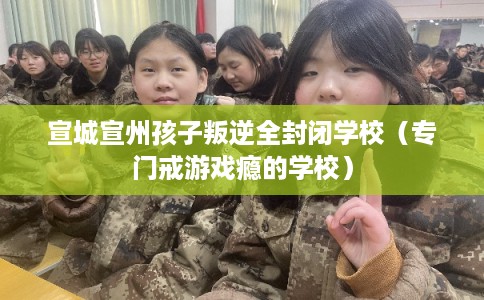 宣城宣州孩子叛逆全封闭学校（专门戒游戏瘾的学校）