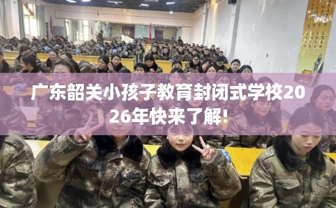 广东韶关小孩子教育封闭式学校2026年快来了解!