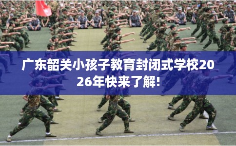 广东韶关小孩子教育封闭式学校2026年快来了解!
