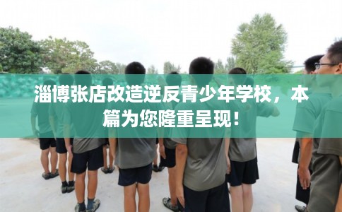 淄博张店改造逆反青少年学校，本篇为您隆重呈现！