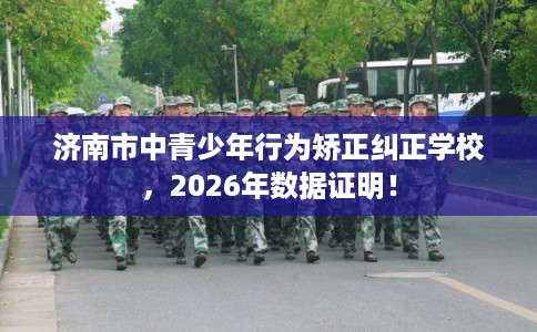 济南市中青少年行为矫正纠正学校，2026年数据证明！