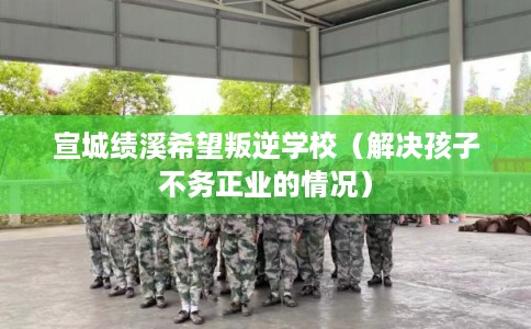 宣城绩溪希望叛逆学校（解决孩子不务正业的情况）