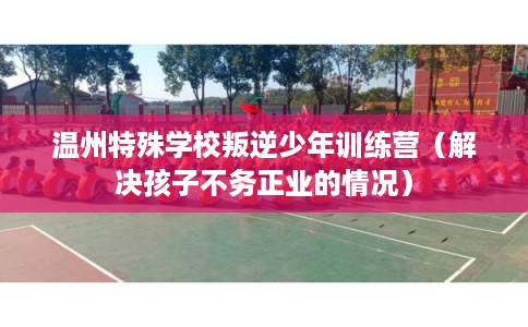 温州特殊学校叛逆少年训练营（解决孩子不务正业的情况）