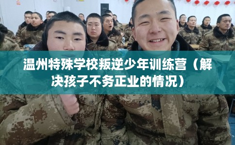 温州特殊学校叛逆少年训练营（解决孩子不务正业的情况）