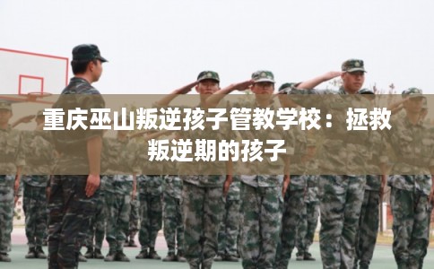 重庆巫山叛逆孩子管教学校：拯救叛逆期的孩子