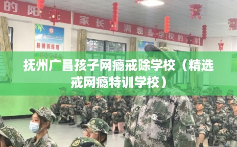 抚州广昌孩子网瘾戒除学校（精选戒网瘾特训学校）