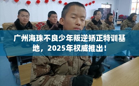 广州海珠不良少年叛逆矫正特训基地，2025年权威推出！
