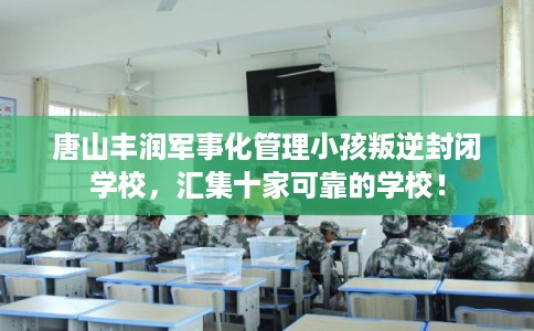 唐山丰润军事化管理小孩叛逆封闭学校，汇集十家可靠的学校！