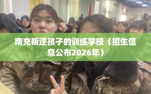 南充叛逆孩子的训练学校（招生信息公布2026年）